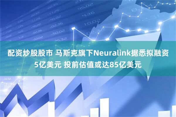 配资炒股股市 马斯克旗下Neuralink据悉拟融资5亿美元 投前估值或达85亿美元