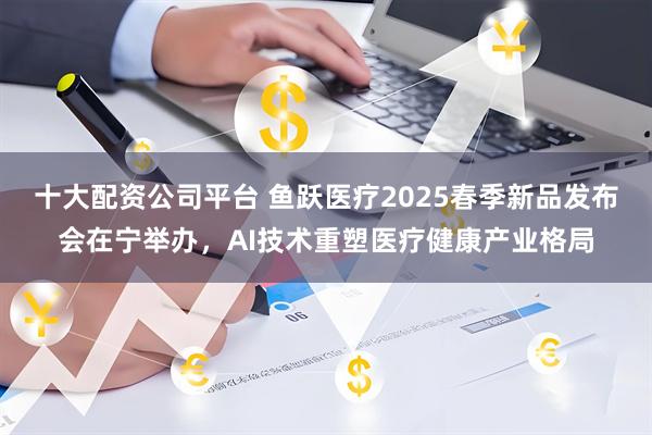 十大配资公司平台 鱼跃医疗2025春季新品发布会在宁举办，AI技术重塑医疗健康产业格局