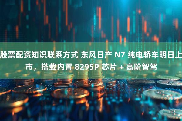 股票配资知识联系方式 东风日产 N7 纯电轿车明日上市，搭载内置 8295P 芯片 + 高阶智驾