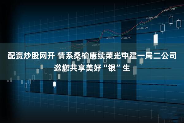 配资炒股网开 情系桑榆赓续荣光中建一局二公司邀您共享美好“银”生