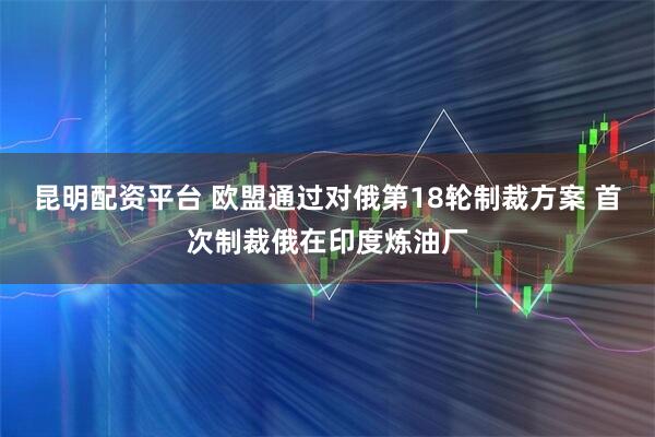 昆明配资平台 欧盟通过对俄第18轮制裁方案 首次制裁俄在印度炼油厂