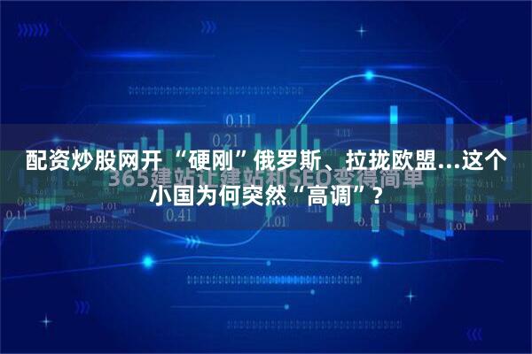 配资炒股网开 “硬刚”俄罗斯、拉拢欧盟...这个小国为何突然“高调”？