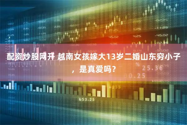 配资炒股网开 越南女孩嫁大13岁二婚山东穷小子，是真爱吗？