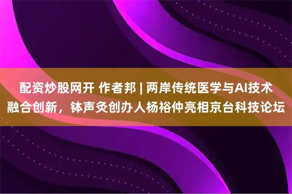 配资炒股网开 作者邦 | 两岸传统医学与AI技术融合创新，钵声灸创办人杨裕仲亮相京台科技论坛
