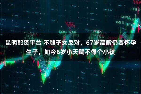 昆明配资平台 不顾子女反对，67岁高龄仍要怀孕生子，如今6岁小天赐不像个小孩