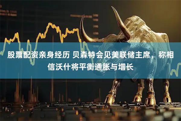 股票配资亲身经历 贝森特会见美联储主席，称相信沃什将平衡通胀与增长