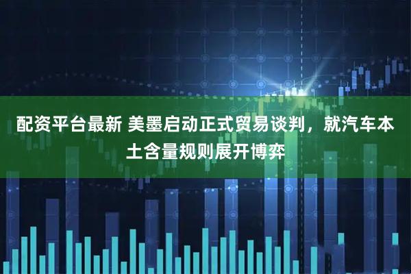 配资平台最新 美墨启动正式贸易谈判，就汽车本土含量规则展开博弈